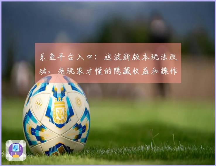 乐鱼平台入口：这波新版本玩法改动，老玩家才懂的隐藏收益和操作上限！